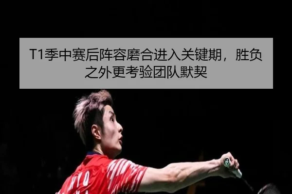 T1季中赛后阵容磨合进入关键期，胜负之外更考验团队默契